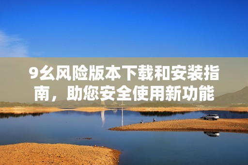 9幺風險版本下載和安裝指南，助您安全使用新功能