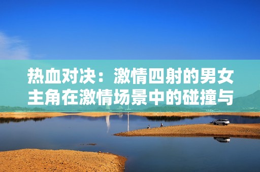 熱血對決：激情四射的男女主角在激情場景中的碰撞與互動