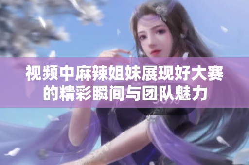 視頻中麻辣姐妹展現好大賽的精彩瞬間與團隊魅力