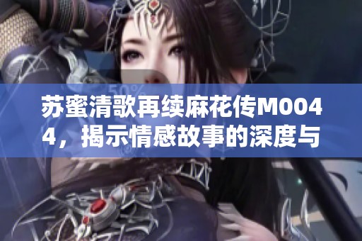 蘇蜜清歌再續(xù)麻花傳M0044，揭示情感故事的深度與魅力