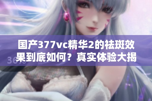 國產377vc精華2的祛斑效果到底如何？真實體驗大揭秘