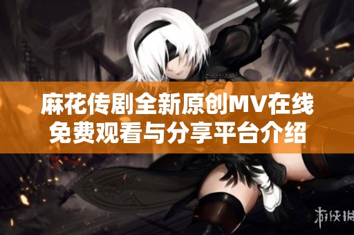 麻花傳劇全新原創MV在線免費觀看與分享平臺介紹