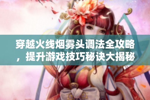 穿越火線煙霧頭調法全攻略，提升游戲技巧秘訣大揭秘