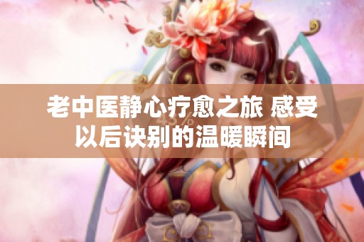 老中醫靜心療愈之旅 感受以后訣別的溫暖瞬間