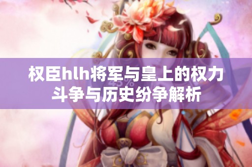 權臣hlh將軍與皇上的權力斗爭與歷史紛爭解析