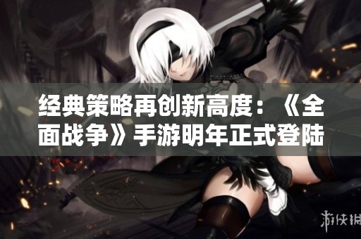 經(jīng)典策略再創(chuàng)新高度：《全面戰(zhàn)爭》手游明年正式登陸安卓和iOS平臺