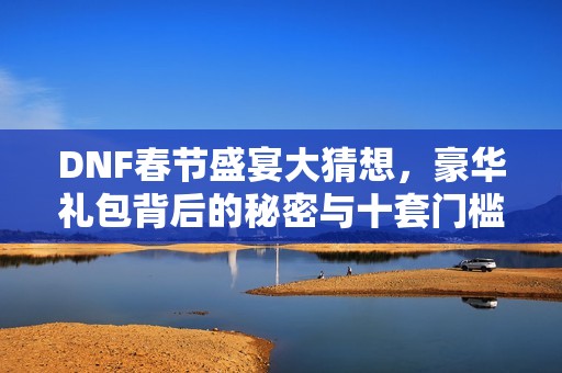 DNF春節盛宴大猜想，豪華禮包背后的秘密與十套門檻引發熱議
