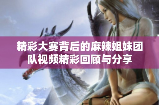 精彩大賽背后的麻辣姐妹團隊視頻精彩回顧與分享