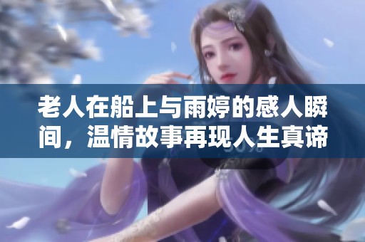 老人在船上與雨婷的感人瞬間，溫情故事再現人生真諦