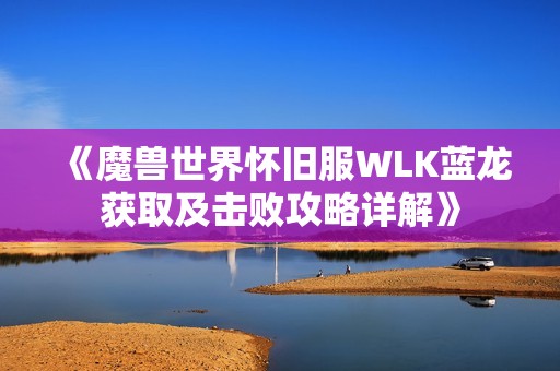 《魔獸世界懷舊服WLK藍龍獲取及擊敗攻略詳解》