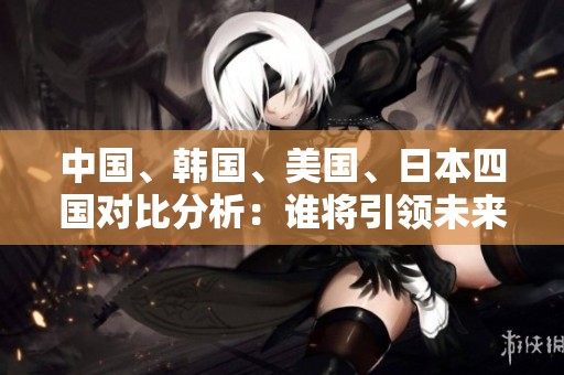 中國、韓國、美國、日本四國對比分析：誰將引領(lǐng)未來發(fā)展趨勢？