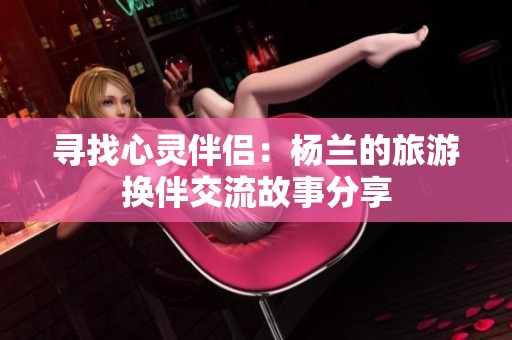 尋找心靈伴侶：楊蘭的旅游換伴交流故事分享