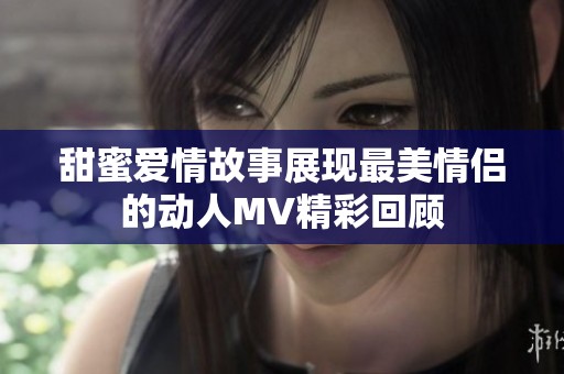 甜蜜愛情故事展現(xiàn)最美情侶的動(dòng)人MV精彩回顧