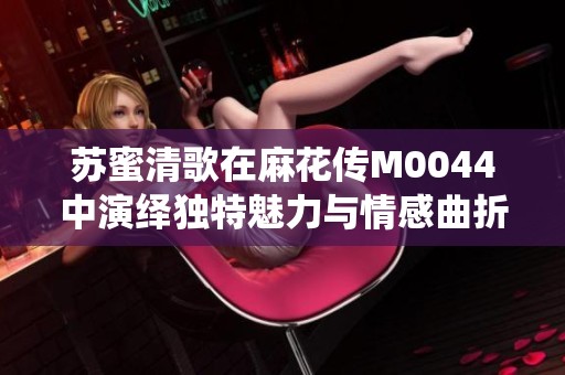 蘇蜜清歌在麻花傳M0044中演繹獨特魅力與情感曲折