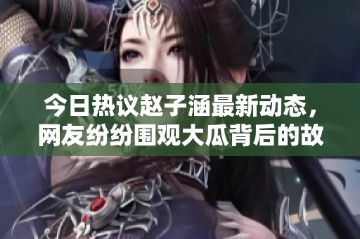 今日熱議趙子涵最新動態(tài)，網(wǎng)友紛紛圍觀大瓜背后的故事