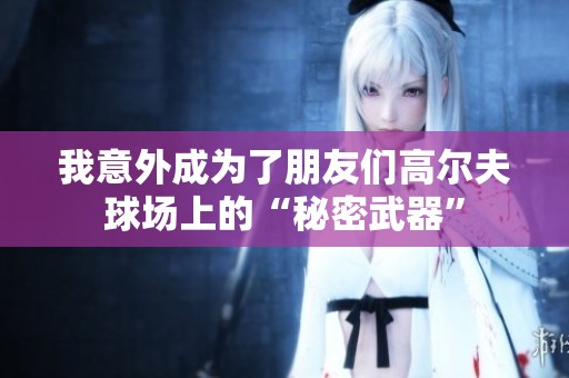 我意外成為了朋友們高爾夫球場上的“秘密武器”