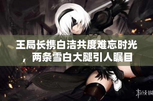 王局長攜白潔共度難忘時光，兩條雪白大腿引人矚目