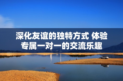 深化友誼的獨(dú)特方式 體驗(yàn)專屬一對一的交流樂趣