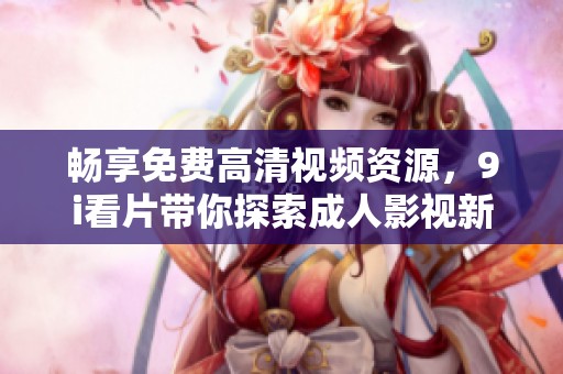 暢享免費高清視頻資源，9i看片帶你探索成人影視新體驗