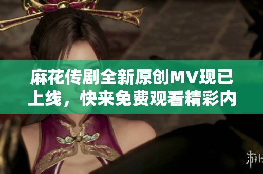 麻花傳劇全新原創(chuàng)MV現(xiàn)已上線，快來(lái)免費(fèi)觀看精彩內(nèi)容