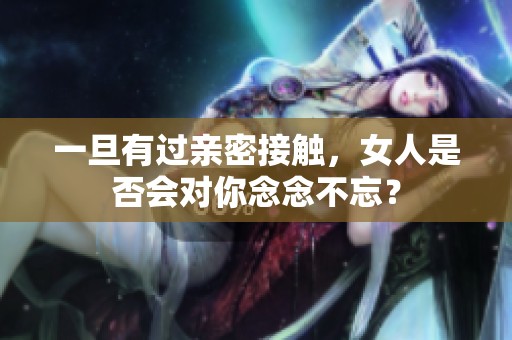 一旦有過親密接觸，女人是否會對你念念不忘？