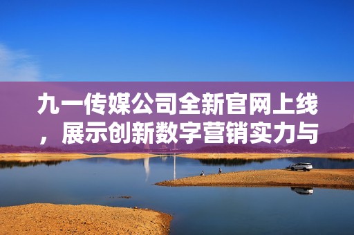 九一傳媒公司全新官網上線，展示創新數字營銷實力與服務優勢