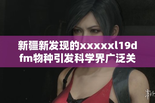 新疆新發現的xxxxxl19dfm物種引發科學界廣泛關注