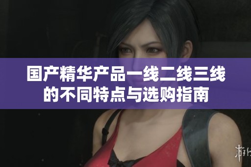 國產精華產品一線二線三線的不同特點與選購指南