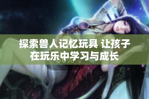 探索獸人記憶玩具 讓孩子在玩樂中學習與成長