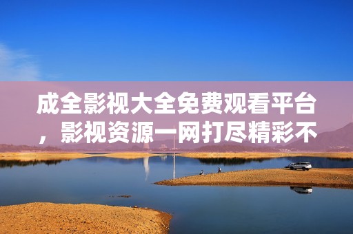 成全影視大全免費觀看平臺，影視資源一網打盡精彩不斷