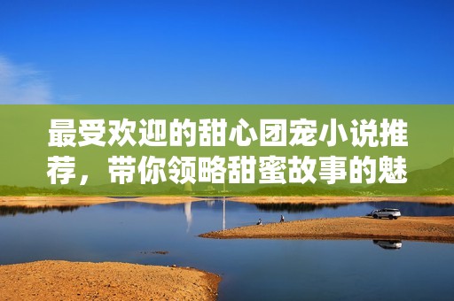 最受歡迎的甜心團寵小說推薦，帶你領略甜蜜故事的魅力