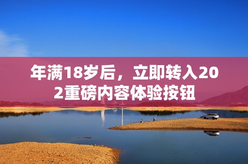 年滿18歲后，立即轉(zhuǎn)入202重磅內(nèi)容體驗按鈕