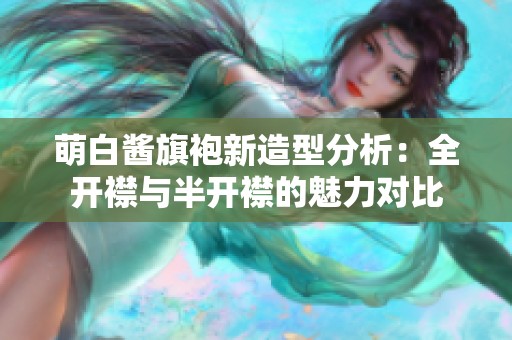 萌白醬旗袍新造型分析：全開襟與半開襟的魅力對比