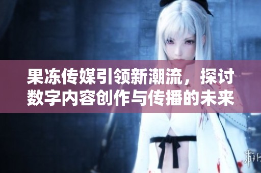 果凍傳媒引領新潮流，探討數字內容創作與傳播的未來發展