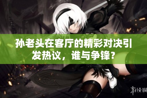 孫老頭在客廳的精彩對(duì)決引發(fā)熱議，誰(shuí)與爭(zhēng)鋒？