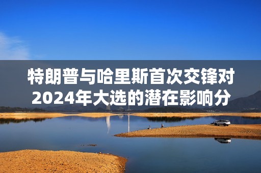 特朗普與哈里斯首次交鋒對2024年大選的潛在影響分析