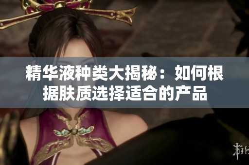 精華液種類大揭秘：如何根據(jù)膚質(zhì)選擇適合的產(chǎn)品