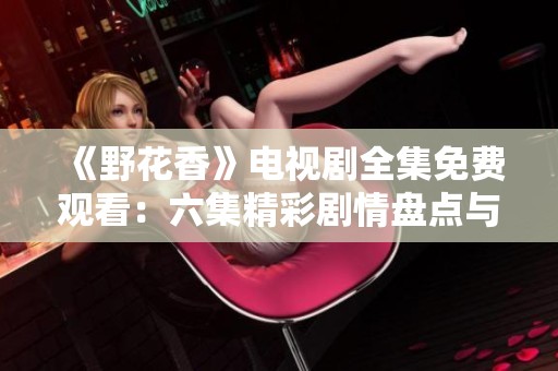 《野花香》電視劇全集免費觀看：六集精彩劇情盤點與分享