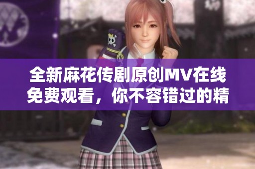 全新麻花傳劇原創MV在線免費觀看，你不容錯過的精彩瞬間