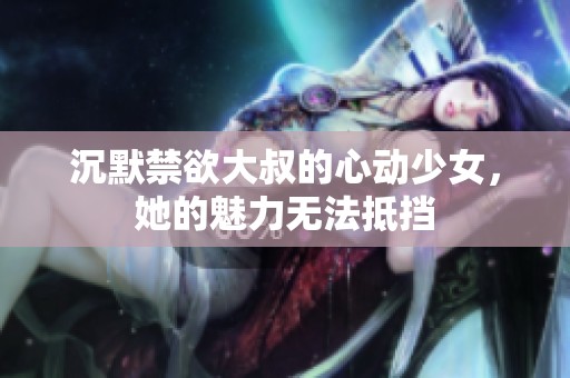沉默禁欲大叔的心動(dòng)少女，她的魅力無(wú)法抵擋