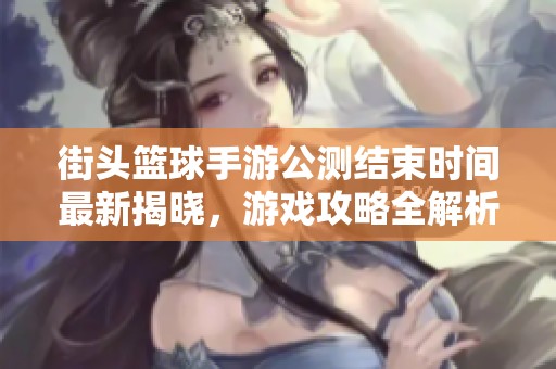 街頭籃球手游公測結束時間最新揭曉，游戲攻略全解析