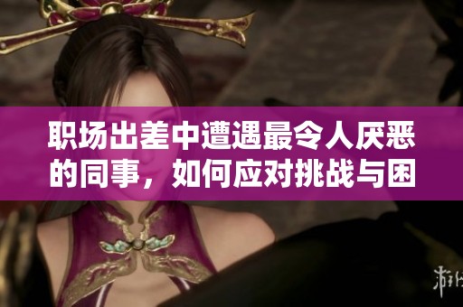 職場出差中遭遇最令人厭惡的同事，如何應對挑戰與困境