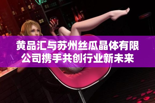 黃品匯與蘇州絲瓜晶體有限公司攜手共創行業新未來