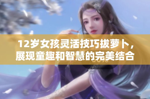 12歲女孩靈活技巧拔蘿卜，展現童趣和智慧的完美結合