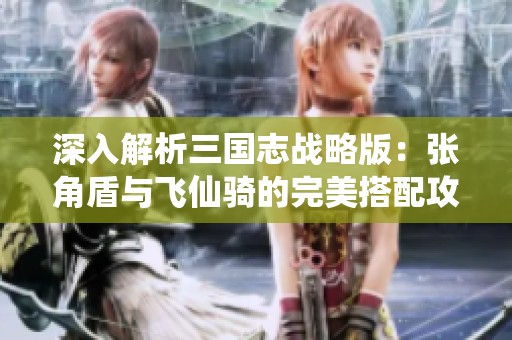 深入解析三國志戰略版：張角盾與飛仙騎的完美搭配攻略！