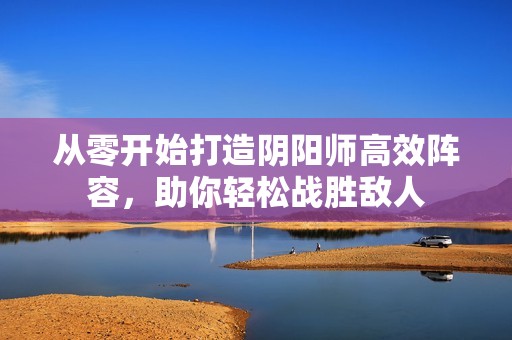 從零開始打造陰陽師高效陣容，助你輕松戰(zhàn)勝敵人