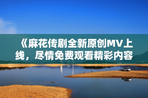 《麻花傳劇全新原創MV上線，盡情免費觀看精彩內容》