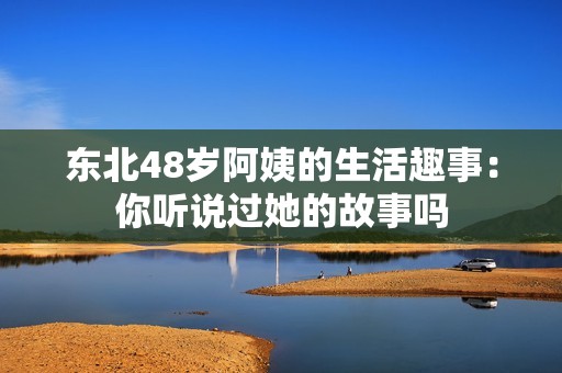 東北48歲阿姨的生活趣事：你聽說過她的故事嗎