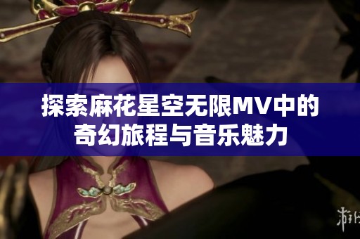 探索麻花星空無限MV中的奇幻旅程與音樂魅力