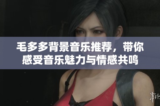毛多多背景音樂推薦，帶你感受音樂魅力與情感共鳴